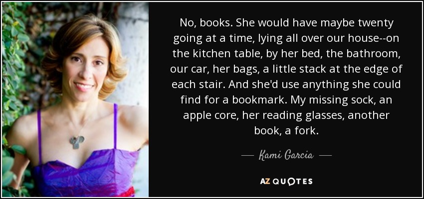 No, books. She would have maybe twenty going at a time, lying all over our house--on the kitchen table, by her bed, the bathroom, our car, her bags, a little stack at the edge of each stair. And she'd use anything she could find for a bookmark. My missing sock, an apple core, her reading glasses, another book, a fork. - Kami Garcia