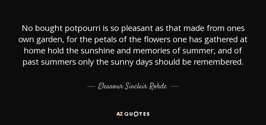 No bought potpourri is so pleasant as that made from ones own garden, for the petals of the flowers one has gathered at home hold the sunshine and memories of summer, and of past summers only the sunny days should be remembered. - Eleanour Sinclair Rohde