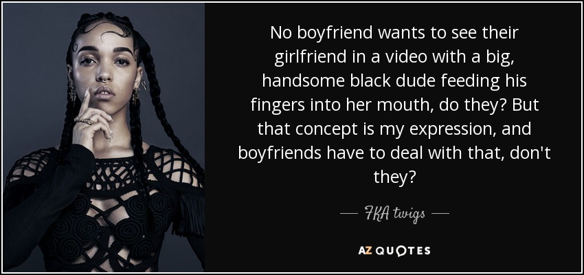 No boyfriend wants to see their girlfriend in a video with a big, handsome black dude feeding his fingers into her mouth, do they? But that concept is my expression, and boyfriends have to deal with that, don't they? - FKA twigs
