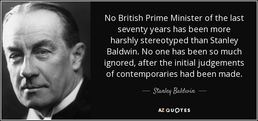 No British Prime Minister of the last seventy years has been more harshly stereotyped than Stanley Baldwin. No one has been so much ignored, after the initial judgements of contemporaries had been made. - Stanley Baldwin