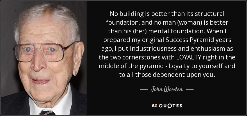 No building is better than its structural foundation, and no man (woman) is better than his (her) mental foundation. When I prepared my original Success Pyramid years ago, I put industriousness and enthusiasm as the two cornerstones with LOYALTY right in the middle of the pyramid - Loyalty to yourself and to all those dependent upon you. - John Wooden