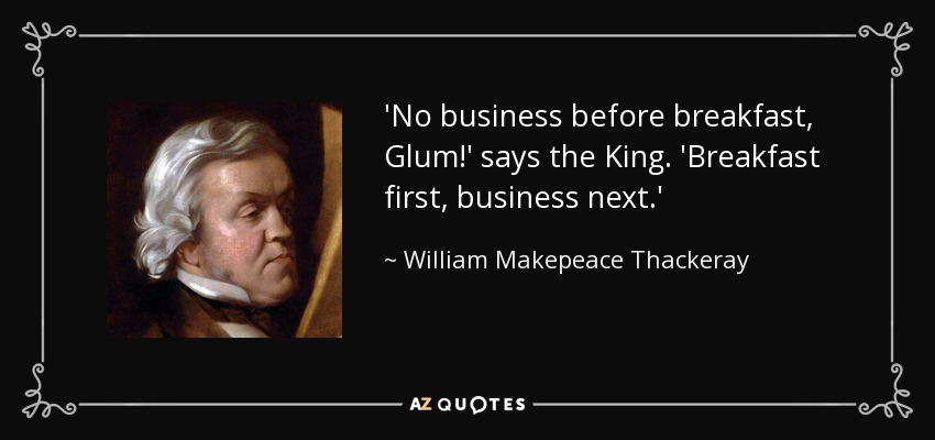 'No business before breakfast, Glum!' says the King. 'Breakfast first, business next.' - William Makepeace Thackeray