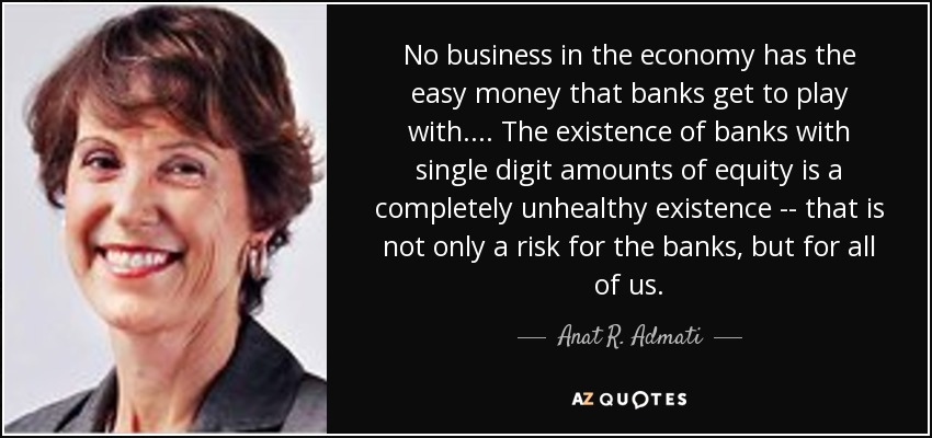 No business in the economy has the easy money that banks get to play with.... The existence of banks with single digit amounts of equity is a completely unhealthy existence -- that is not only a risk for the banks, but for all of us. - Anat R. Admati