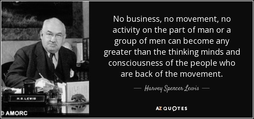 No business, no movement, no activity on the part of man or a group of men can become any greater than the thinking minds and consciousness of the people who are back of the movement. - Harvey Spencer Lewis