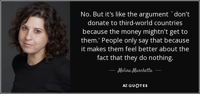 No. But it's like the argument `don't donate to third-world countries because the money mightn't get to them.' People only say that because it makes them feel better about the fact that they do nothing. - Melina Marchetta