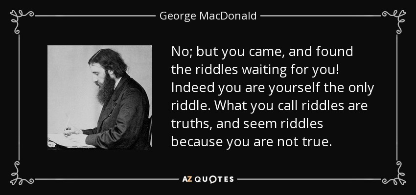 No; but you came, and found the riddles waiting for you! Indeed you are yourself the only riddle. What you call riddles are truths, and seem riddles because you are not true. - George MacDonald