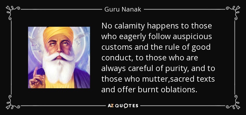 No calamity happens to those who eagerly follow auspicious customs and the rule of good conduct, to those who are always careful of purity, and to those who mutter ,sacred texts and offer burnt oblations. - Guru Nanak