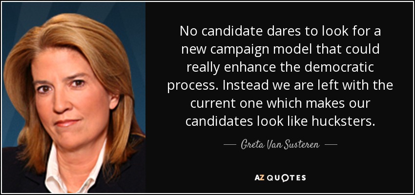 No candidate dares to look for a new campaign model that could really enhance the democratic process. Instead we are left with the current one which makes our candidates look like hucksters. - Greta Van Susteren