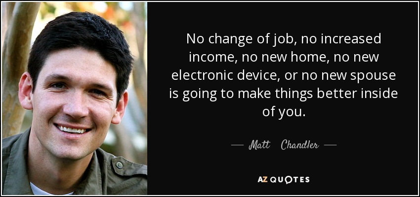 No change of job, no increased income, no new home, no new electronic device, or no new spouse is going to make things better inside of you. - Matt    Chandler