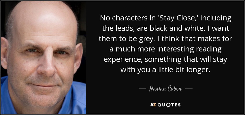 No characters in 'Stay Close,' including the leads, are black and white. I want them to be grey. I think that makes for a much more interesting reading experience, something that will stay with you a little bit longer. - Harlan Coben