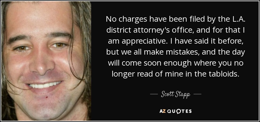 No charges have been filed by the L.A. district attorney's office, and for that I am appreciative. I have said it before, but we all make mistakes, and the day will come soon enough where you no longer read of mine in the tabloids. - Scott Stapp