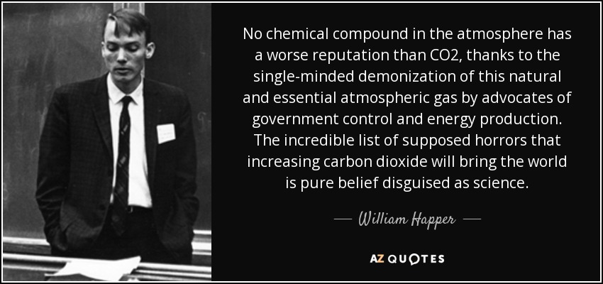 No chemical compound in the atmosphere has a worse reputation than CO2, thanks to the single-minded demonization of this natural and essential atmospheric gas by advocates of government control and energy production. The incredible list of supposed horrors that increasing carbon dioxide will bring the world is pure belief disguised as science. - William Happer