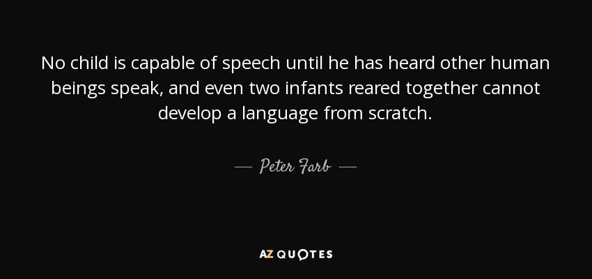 No child is capable of speech until he has heard other human beings speak, and even two infants reared together cannot develop a language from scratch. - Peter Farb