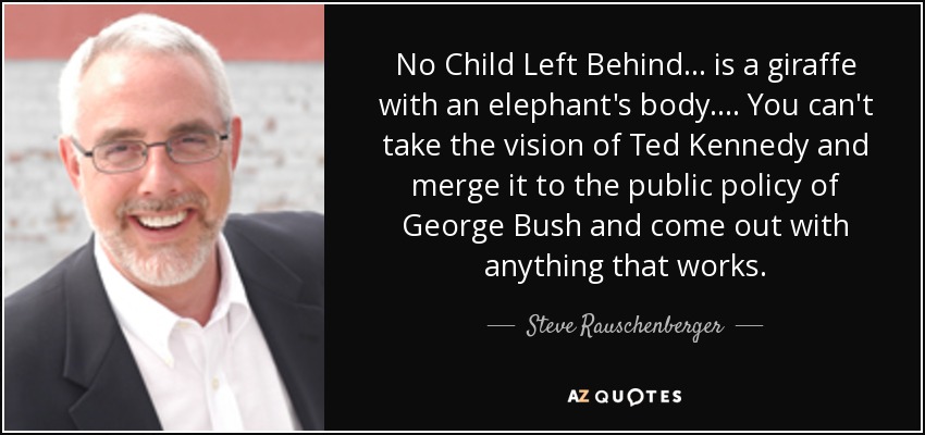 No Child Left Behind ... is a giraffe with an elephant's body. ... You can't take the vision of Ted Kennedy and merge it to the public policy of George Bush and come out with anything that works. - Steve Rauschenberger