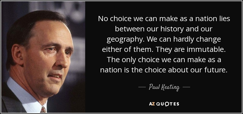 No choice we can make as a nation lies between our history and our geography. We can hardly change either of them. They are immutable. The only choice we can make as a nation is the choice about our future. - Paul Keating