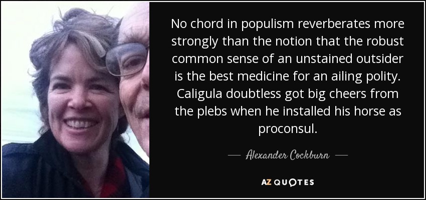 No chord in populism reverberates more strongly than the notion that the robust common sense of an unstained outsider is the best medicine for an ailing polity. Caligula doubtless got big cheers from the plebs when he installed his horse as proconsul. - Alexander Cockburn