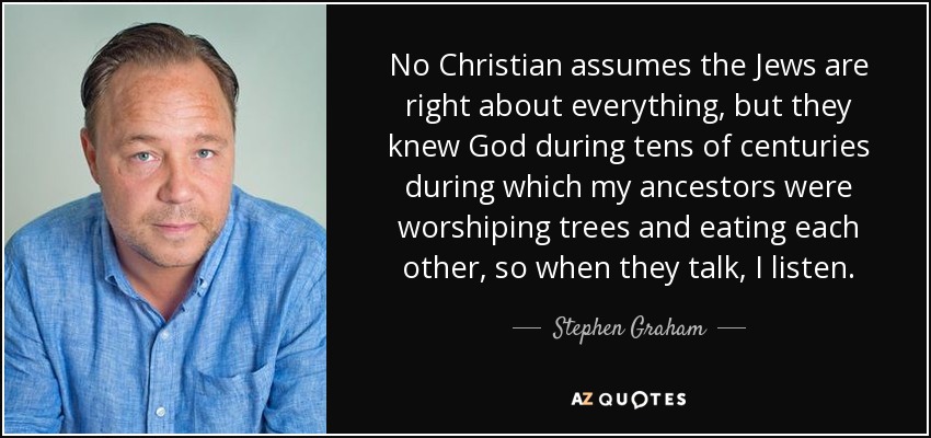 No Christian assumes the Jews are right about everything, but they knew God during tens of centuries during which my ancestors were worshiping trees and eating each other, so when they talk, I listen. - Stephen Graham