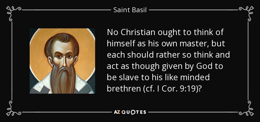 No Christian ought to think of himself as his own master, but each should rather so think and act as though given by God to be slave to his like minded brethren (cf. I Cor. 9:19)? - Saint Basil