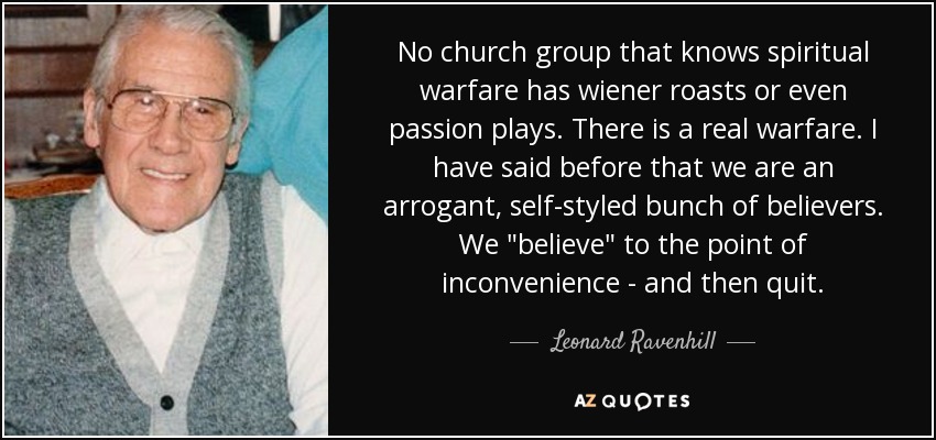 No church group that knows spiritual warfare has wiener roasts or even passion plays. There is a real warfare. I have said before that we are an arrogant, self-styled bunch of believers. We 