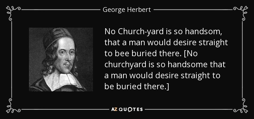 No Church-yard is so handsom, that a man would desire straight to bee buried there. [No churchyard is so handsome that a man would desire straight to be buried there.] - George Herbert