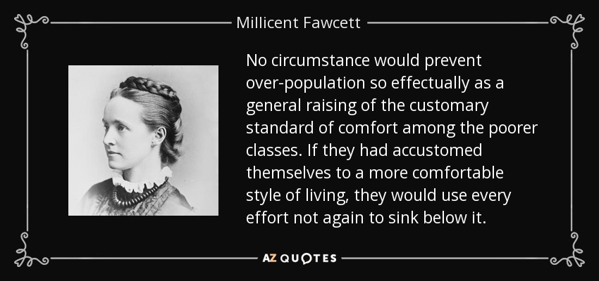 No circumstance would prevent over-population so effectually as a general raising of the customary standard of comfort among the poorer classes. If they had accustomed themselves to a more comfortable style of living, they would use every effort not again to sink below it. - Millicent Fawcett