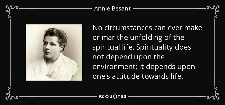 No circumstances can ever make or mar the unfolding of the spiritual life. Spirituality does not depend upon the environment; it depends upon one's attitude towards life. - Annie Besant