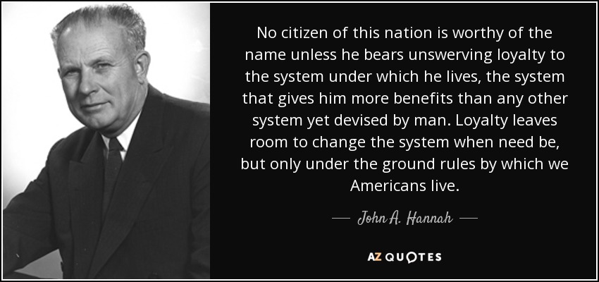 No citizen of this nation is worthy of the name unless he bears unswerving loyalty to the system under which he lives, the system that gives him more benefits than any other system yet devised by man. Loyalty leaves room to change the system when need be, but only under the ground rules by which we Americans live. - John A. Hannah