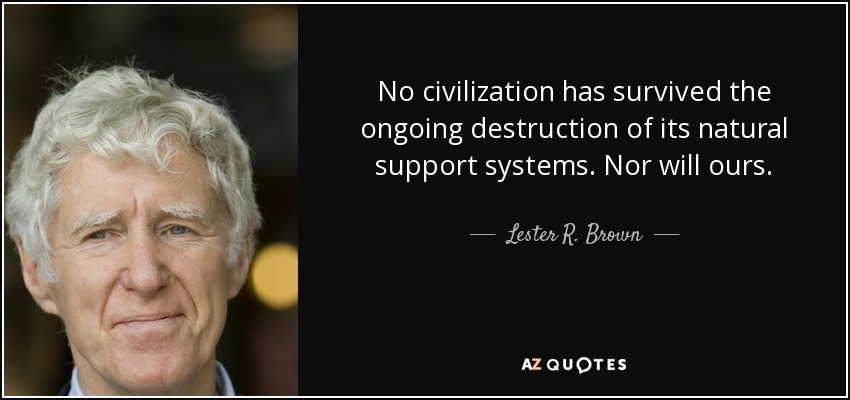 No civilization has survived the ongoing destruction of its natural support systems. Nor will ours. - Lester R. Brown