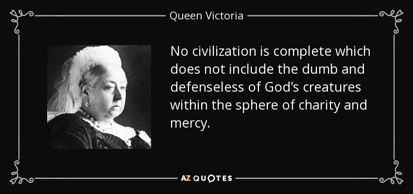 No civilization is complete which does not include the dumb and defenseless of God's creatures within the sphere of charity and mercy. - Queen Victoria