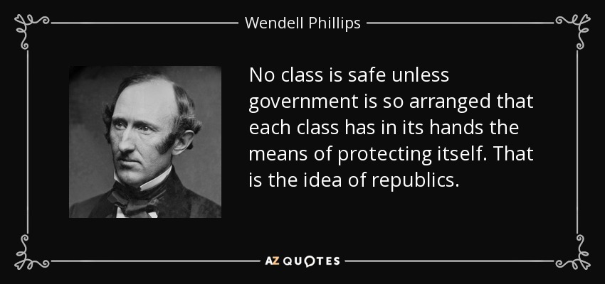No class is safe unless government is so arranged that each class has in its hands the means of protecting itself. That is the idea of republics. - Wendell Phillips