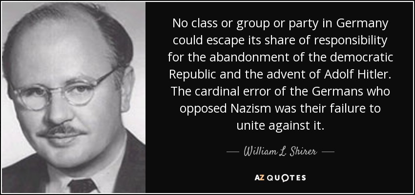 No class or group or party in Germany could escape its share of responsibility for the abandonment of the democratic Republic and the advent of Adolf Hitler. The cardinal error of the Germans who opposed Nazism was their failure to unite against it. - William L. Shirer