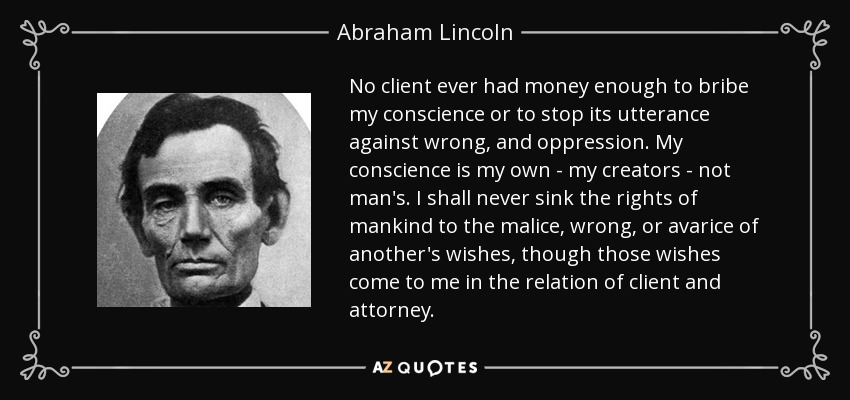 No client ever had money enough to bribe my conscience or to stop its utterance against wrong, and oppression. My conscience is my own - my creators - not man's. I shall never sink the rights of mankind to the malice, wrong, or avarice of another's wishes, though those wishes come to me in the relation of client and attorney. - Abraham Lincoln