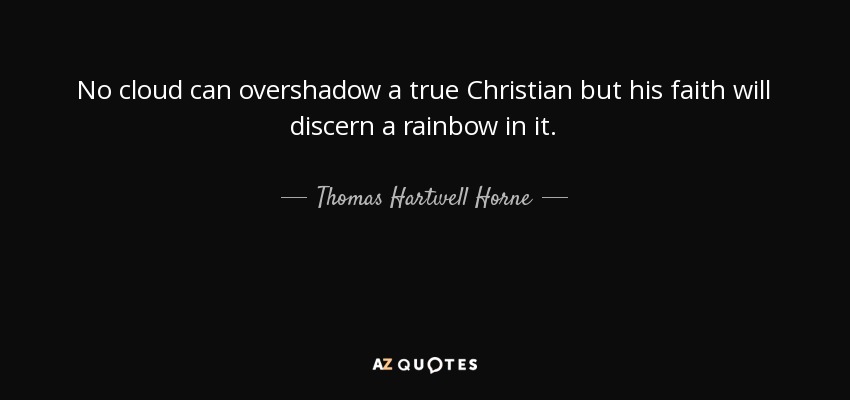No cloud can overshadow a true Christian but his faith will discern a rainbow in it. - Thomas Hartwell Horne