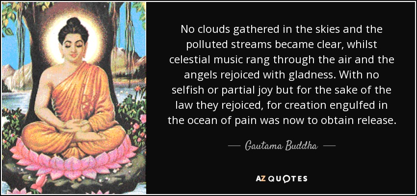 No clouds gathered in the skies and the polluted streams became clear, whilst celestial music rang through the air and the angels rejoiced with gladness. With no selfish or partial joy but for the sake of the law they rejoiced, for creation engulfed in the ocean of pain was now to obtain release. - Gautama Buddha