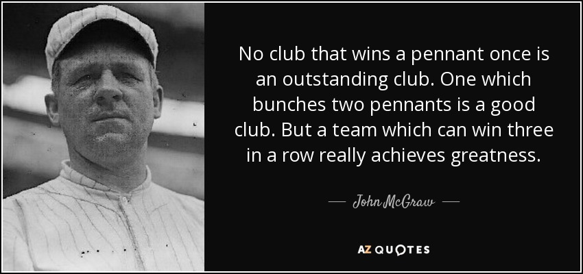 No club that wins a pennant once is an outstanding club. One which bunches two pennants is a good club. But a team which can win three in a row really achieves greatness. - John McGraw