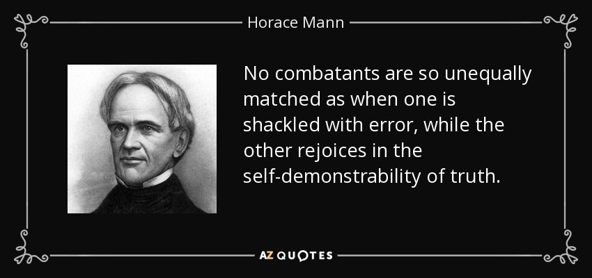 No combatants are so unequally matched as when one is shackled with error, while the other rejoices in the self-demonstrability of truth. - Horace Mann