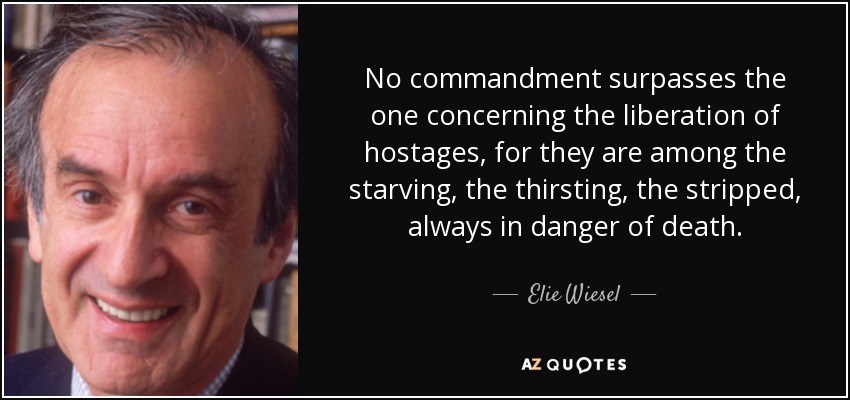 No commandment surpasses the one concerning the liberation of hostages, for they are among the starving, the thirsting, the stripped, always in danger of death. - Elie Wiesel