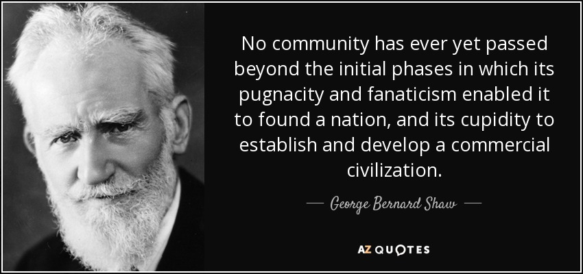 No community has ever yet passed beyond the initial phases in which its pugnacity and fanaticism enabled it to found a nation, and its cupidity to establish and develop a commercial civilization. - George Bernard Shaw