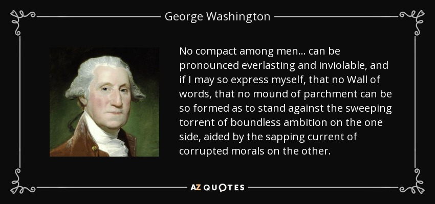 No compact among men... can be pronounced everlasting and inviolable, and if I may so express myself, that no Wall of words, that no mound of parchment can be so formed as to stand against the sweeping torrent of boundless ambition on the one side, aided by the sapping current of corrupted morals on the other. - George Washington