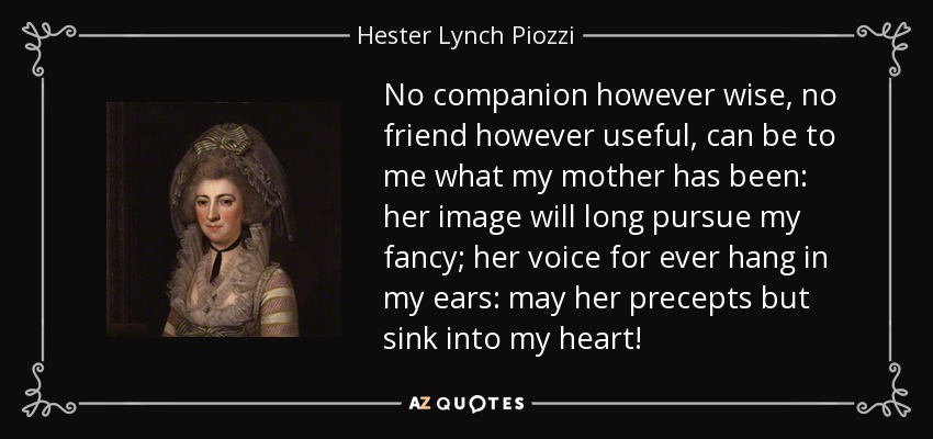 No companion however wise, no friend however useful, can be to me what my mother has been: her image will long pursue my fancy; her voice for ever hang in my ears: may her precepts but sink into my heart! - Hester Lynch Piozzi