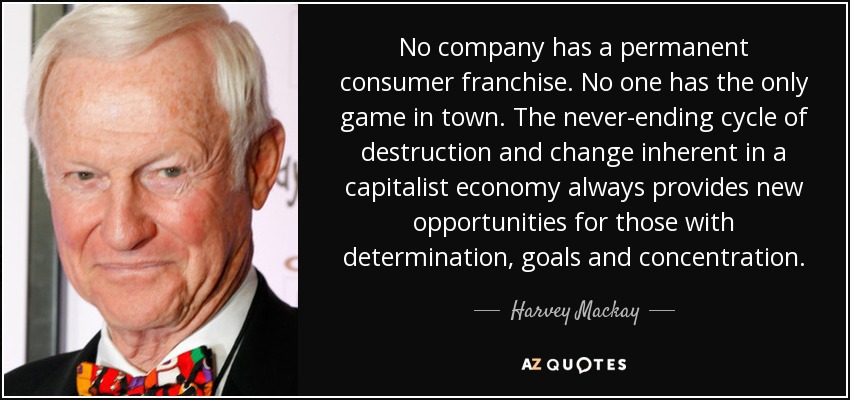 No company has a permanent consumer franchise. No one has the only game in town. The never-ending cycle of destruction and change inherent in a capitalist economy always provides new opportunities for those with determination, goals and concentration. - Harvey Mackay