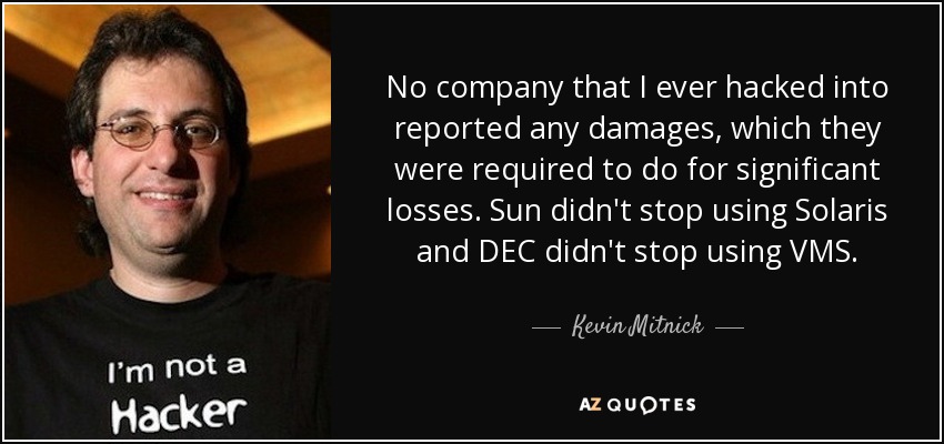 No company that I ever hacked into reported any damages, which they were required to do for significant losses. Sun didn't stop using Solaris and DEC didn't stop using VMS. - Kevin Mitnick