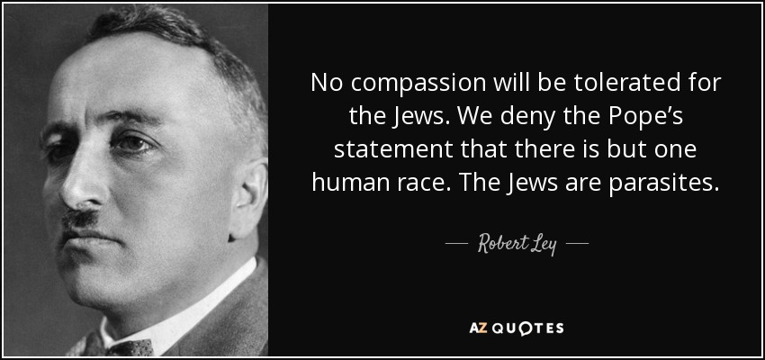 No compassion will be tolerated for the Jews. We deny the Pope’s statement that there is but one human race. The Jews are parasites. - Robert Ley