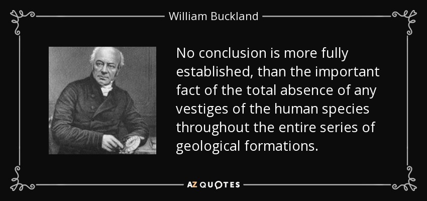 No conclusion is more fully established, than the important fact of the total absence of any vestiges of the human species throughout the entire series of geological formations. - William Buckland