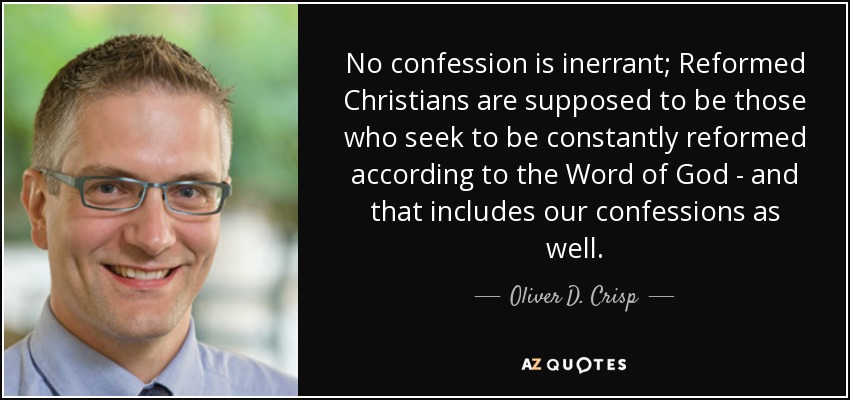No confession is inerrant; Reformed Christians are supposed to be those who seek to be constantly reformed according to the Word of God - and that includes our confessions as well. - Oliver D. Crisp