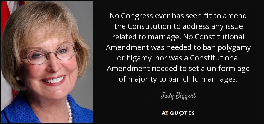 No Congress ever has seen fit to amend the Constitution to address any issue related to marriage. No Constitutional Amendment was needed to ban polygamy or bigamy, nor was a Constitutional Amendment needed to set a uniform age of majority to ban child marriages. - Judy Biggert