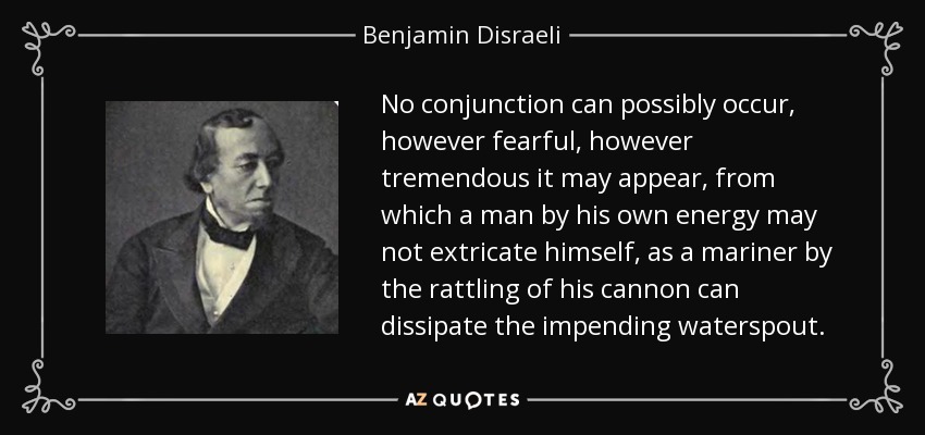 No conjunction can possibly occur, however fearful, however tremendous it may appear, from which a man by his own energy may not extricate himself, as a mariner by the rattling of his cannon can dissipate the impending waterspout. - Benjamin Disraeli