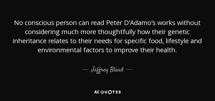 No conscious person can read Peter D'Adamo's works without considering much more thoughtfully how their genetic inheritance relates to their needs for specific food, lifestyle and environmental factors to improve their health. - Jeffrey Bland