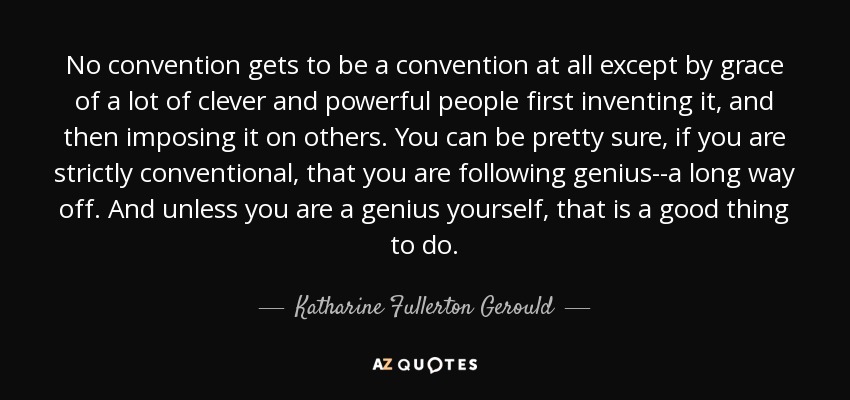 No convention gets to be a convention at all except by grace of a lot of clever and powerful people first inventing it, and then imposing it on others. You can be pretty sure, if you are strictly conventional, that you are following genius--a long way off. And unless you are a genius yourself, that is a good thing to do. - Katharine Fullerton Gerould
