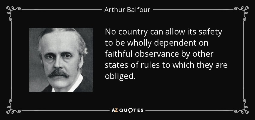 No country can allow its safety to be wholly dependent on faithful observance by other states of rules to which they are obliged. - Arthur Balfour